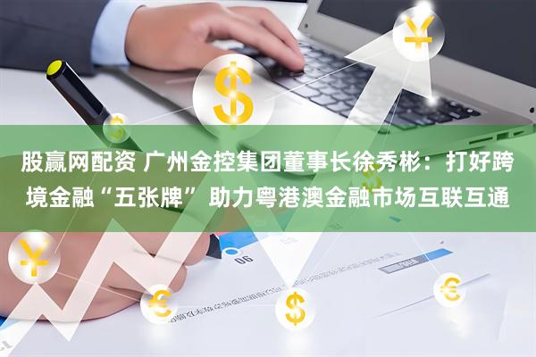 股赢网配资 广州金控集团董事长徐秀彬：打好跨境金融“五张牌” 助力粤港澳金融市场互联互通