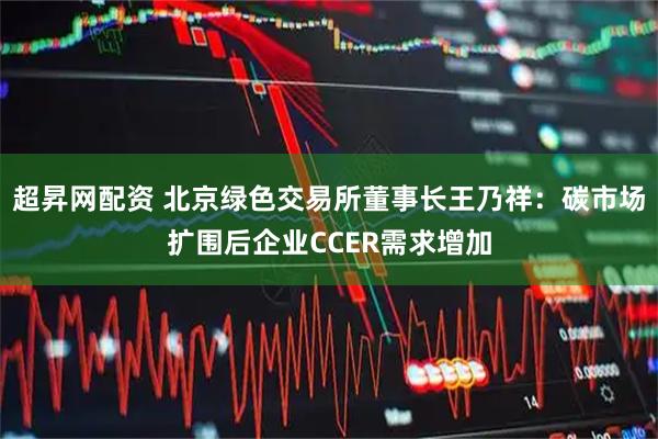 超昇网配资 北京绿色交易所董事长王乃祥：碳市场扩围后企业CCER需求增加