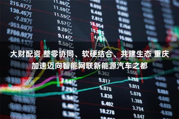 大财配资 整零协同、软硬结合、共建生态 重庆加速迈向智能网联新能源汽车之都