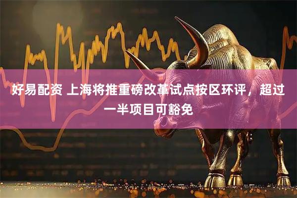 好易配资 上海将推重磅改革试点按区环评，超过一半项目可豁免