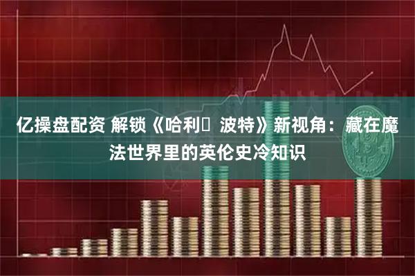 亿操盘配资 解锁《哈利・波特》新视角：藏在魔法世界里的英伦史冷知识