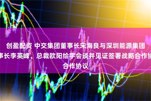 创盈配资 中交集团董事长宋海良与深圳能源集团董事长李英峰、总裁欧阳绘宇会谈并见证签署战略合作协议