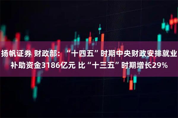 扬帆证券 财政部：“十四五”时期中央财政安排就业补助资金3186亿元 比“十三五”时期增长29%
