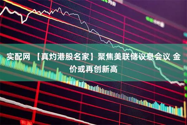 实配网 【真灼港股名家】聚焦美联储议息会议 金价或再创新高