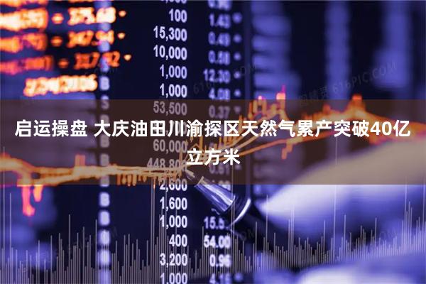 启运操盘 大庆油田川渝探区天然气累产突破40亿立方米