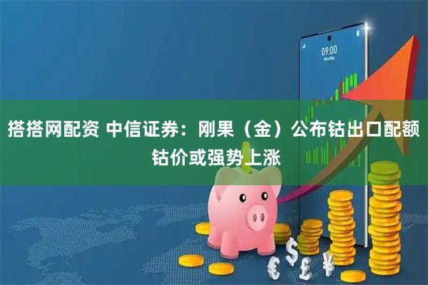 搭搭网配资 中信证券：刚果（金）公布钴出口配额 钴价或强势上涨