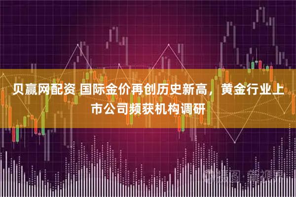 贝赢网配资 国际金价再创历史新高，黄金行业上市公司频获机构调研