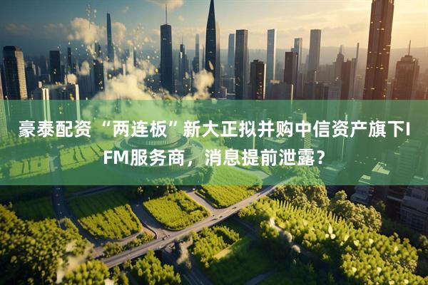 豪泰配资 “两连板”新大正拟并购中信资产旗下IFM服务商，消息提前泄露？