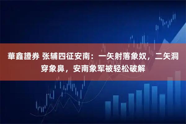 華鑫證券 张辅四征安南：一矢射落象奴，二矢洞穿象鼻，安南象军被轻松破解