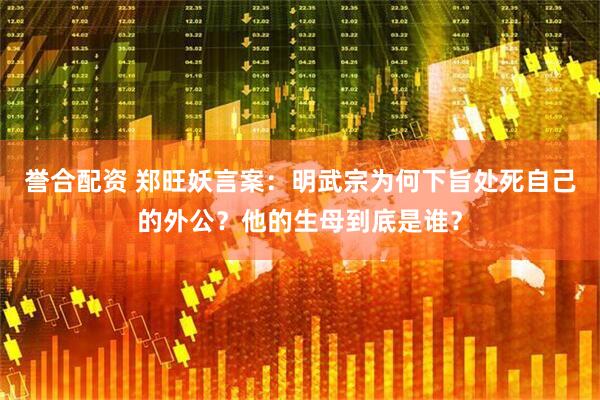 誉合配资 郑旺妖言案：明武宗为何下旨处死自己的外公？他的生母到底是谁？