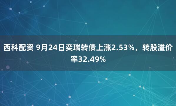 西科配资 9月24日奕瑞转债上涨2.53%，转股溢价率32.49%