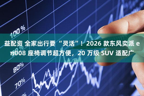 益配资 全家出行要 “灵活”！2026 款东风奕派 eπ008 座椅调节超方便，20 万级 SUV 适配广