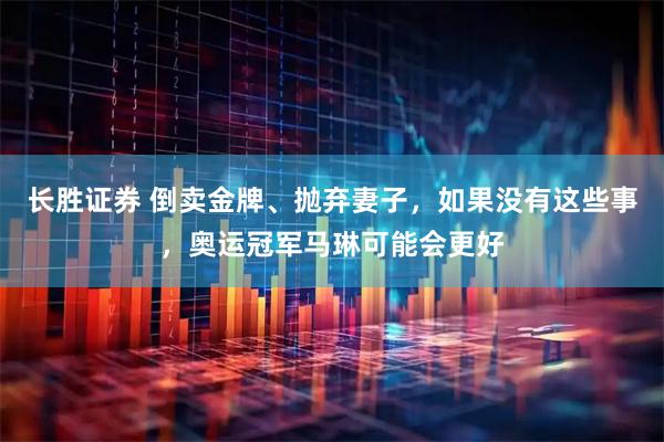 长胜证券 倒卖金牌、抛弃妻子，如果没有这些事，奥运冠军马琳可能会更好