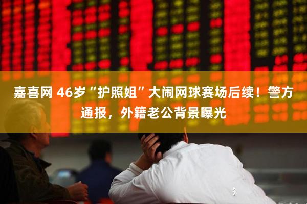嘉喜网 46岁“护照姐”大闹网球赛场后续！警方通报，外籍老公背景曝光