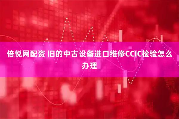 倍悦网配资 旧的中古设备进口维修CCIC检验怎么办理
