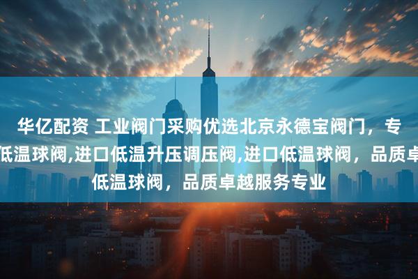华亿配资 工业阀门采购优选北京永德宝阀门，专注进口气动低温球阀,进口低温升压调压阀,进口低温球阀，品质卓越服务专业
