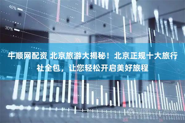 牛顺网配资 北京旅游大揭秘！北京正规十大旅行社全包，让您轻松开启美好旅程