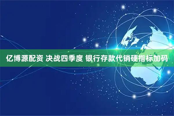 亿博源配资 决战四季度 银行存款代销硬指标加码