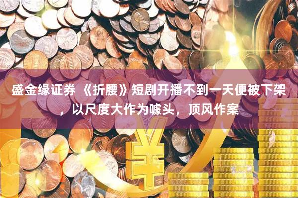 盛金缘证券 《折腰》短剧开播不到一天便被下架，以尺度大作为噱头，顶风作案