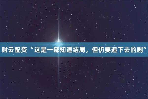 财云配资 “这是一部知道结局，但仍要追下去的剧”