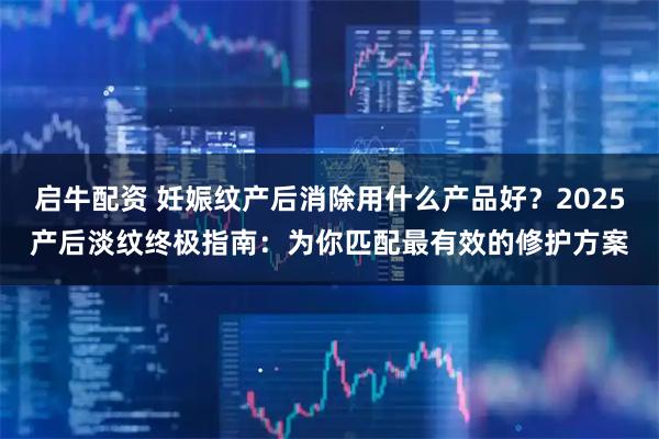 启牛配资 妊娠纹产后消除用什么产品好？2025产后淡纹终极指南：为你匹配最有效的修护方案
