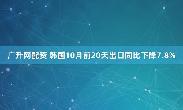 广升网配资 韩国10月前20天出口同比下降7.8%
