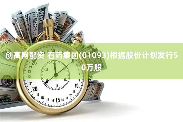 创高网配资 石药集团(01093)根据股份计划发行50万股