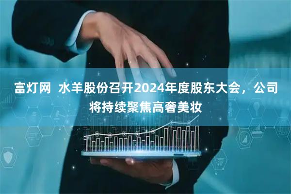富灯网  水羊股份召开2024年度股东大会，公司将持续聚焦高奢美妆