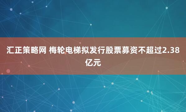 汇正策略网 梅轮电梯拟发行股票募资不超过2.38亿元