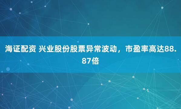 海证配资 兴业股份股票异常波动，市盈率高达88.87倍