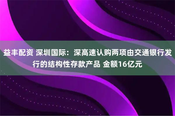 益丰配资 深圳国际：深高速认购两项由交通银行发行的结构性存款产品 金额16亿元
