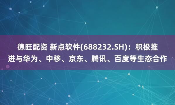德旺配资 新点软件(688232.SH)：积极推进与华为、中移、京东、腾讯、百度等生态合作