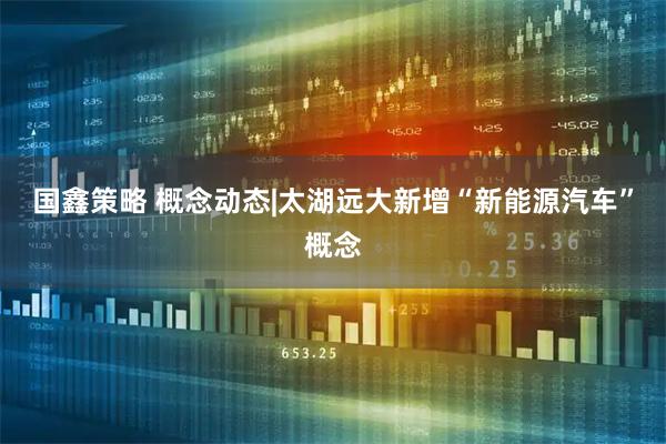 国鑫策略 概念动态|太湖远大新增“新能源汽车”概念
