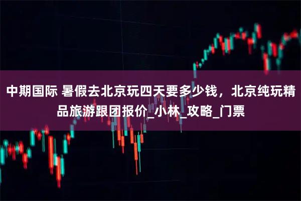 中期国际 暑假去北京玩四天要多少钱，北京纯玩精品旅游跟团报价_小林_攻略_门票