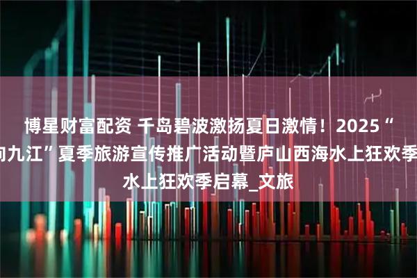 博星财富配资 千岛碧波激扬夏日激情！2025“清凉一夏向九江”夏季旅游宣传推广活动暨庐山西海水上狂欢季启幕_文旅