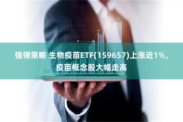 强翎策略 生物疫苗ETF(159657)上涨近1%，疫苗概念股大幅走高