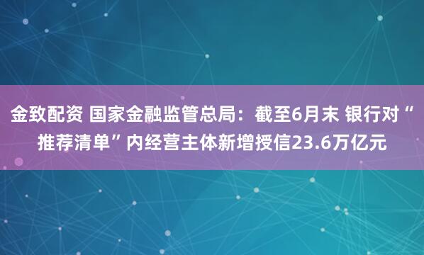 金致配资 国家金融监管总局：截至6月末 银行对“推荐清单”内经营主体新增授信23.6万亿元