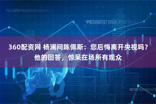360配资网 杨澜问陈佩斯：您后悔离开央视吗？他的回答，惊呆在场所有观众