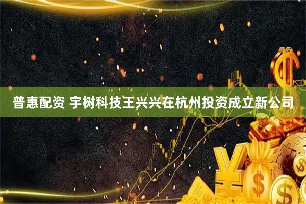 普惠配资 宇树科技王兴兴在杭州投资成立新公司