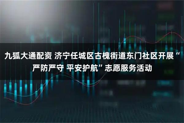 九狐大通配资 济宁任城区古槐街道东门社区开展“严防严守 平安护航”志愿服务活动