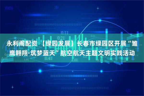 永利阁配资 【绿园发展】长春市绿园区开展“雏鹰翱翔·筑梦蓝天”航空航天主题文明实践活动