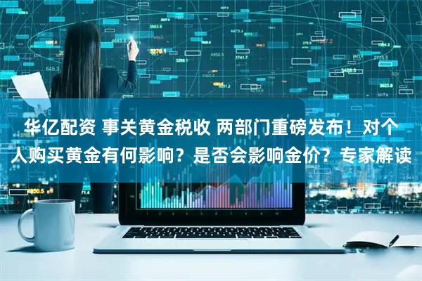 华亿配资 事关黄金税收 两部门重磅发布！对个人购买黄金有何影响？是否会影响金价？专家解读